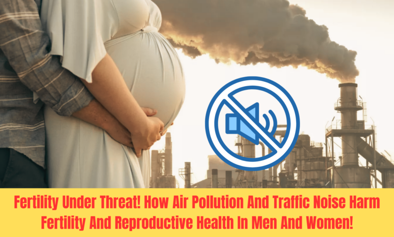 Fertility Under Threat! How Air Pollution And Traffic Noise Harm Fertility And Reproductive Health In Men And Women.